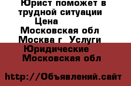 Юрист поможет в трудной ситуации › Цена ­ 1 000 - Московская обл., Москва г. Услуги » Юридические   . Московская обл.